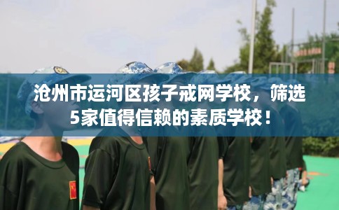 沧州市运河区孩子戒网学校,筛选5家值得信赖的素质学校! 沧州市运河区孩子戒网学校,筛选5家值得信赖的素质学校!