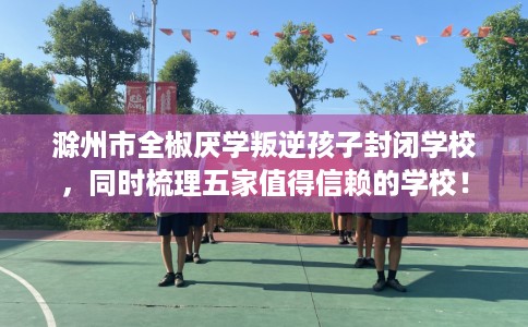 滁州市全椒厌学叛逆孩子封闭学校,同时梳理五家值得信赖的学校! 滁州市全椒厌学叛逆孩子封闭学校,同时梳理五家值得信赖的学校!