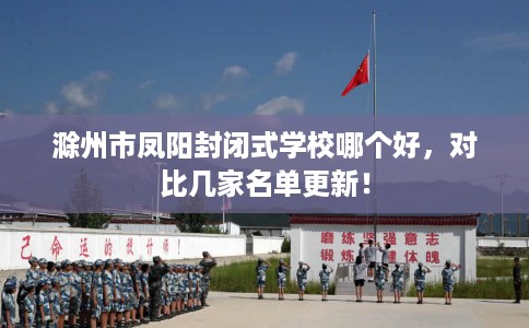 滁州市凤阳封闭式学校哪个好,对比几家名单更新! 滁州市凤阳封闭式学校哪个好,对比几家名单更新!