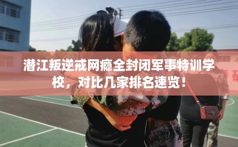 潜江叛逆戒网瘾全封闭军事特训学校,对比几家排名速览! 潜江叛逆戒网瘾全封闭军事特训学校,对比几家排名速览!