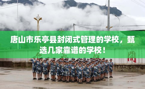 唐山市乐亭县封闭式管理的学校,甄选几家靠谱的学校! 唐山市乐亭县封闭式管理的学校,甄选几家靠谱的学校!