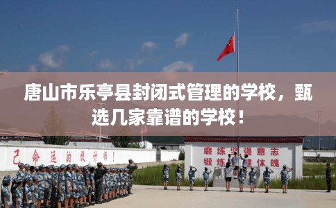唐山市乐亭县封闭式管理的学校,甄选几家靠谱的学校! 唐山市乐亭县封闭式管理的学校,甄选几家靠谱的学校!
