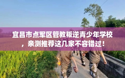 宜昌市点军区管教叛逆青少年学校,亲测推荐这几家不容错过! 宜昌市点军区管教叛逆青少年学校,亲测推荐这几家不容错过!
