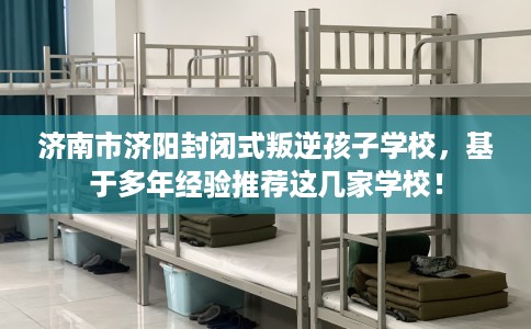 济南市济阳封闭式叛逆孩子学校,基于多年经验推荐这几家学校! 济南市济阳封闭式叛逆孩子学校,基于多年经验推荐这几家学校!
