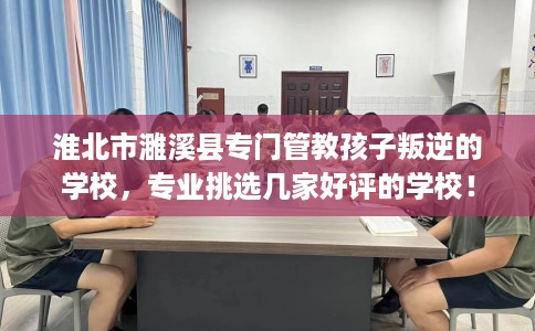 淮北市濉溪县专门管教孩子叛逆的学校,专业挑选几家好评的学校! 淮北市濉溪县专门管教孩子叛逆的学校,专业挑选几家好评的学校!
