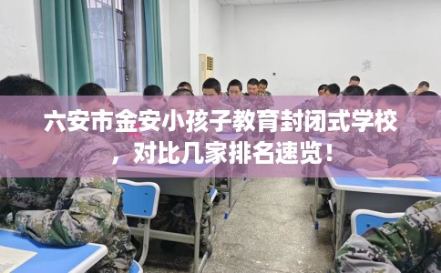 六安市金安小孩子教育封闭式学校，对比几家排名速览！