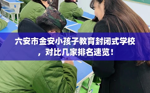 六安市金安小孩子教育封闭式学校，对比几家排名速览！