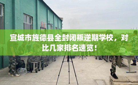 宣城市旌德县全封闭叛逆期学校,对比几家排名速览! 宣城市旌德县全封闭叛逆期学校,对比几家排名速览!