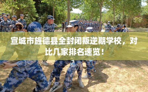宣城市旌德县全封闭叛逆期学校,对比几家排名速览! 宣城市旌德县全封闭叛逆期学校,对比几家排名速览!