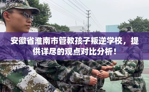 安徽省淮南市管教孩子叛逆学校,提供详尽的观点对比分析! 安徽省淮南市管教孩子叛逆学校,提供详尽的观点对比分析!