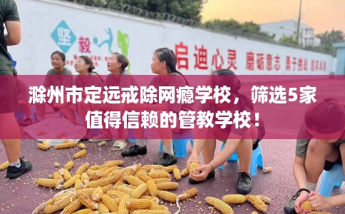 滁州市定远戒除网瘾学校,筛选5家值得信赖的管教学校! 滁州市定远戒除网瘾学校,筛选5家值得信赖的管教学校!