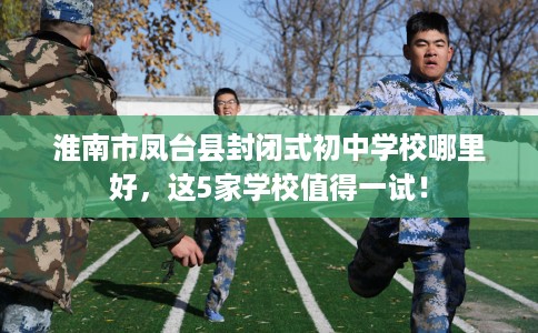 淮南市凤台县封闭式初中学校哪里好,这5家学校值得一试! 淮南市凤台县封闭式初中学校哪里好,这5家学校值得一试!