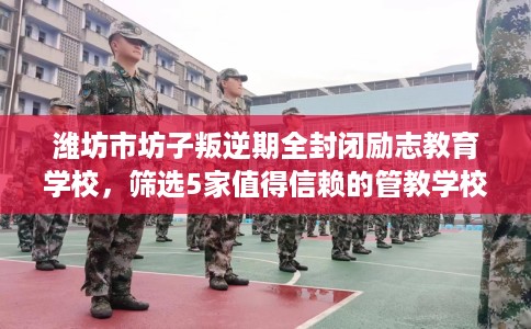 潍坊市坊子叛逆期全封闭励志教育学校，筛选5家值得信赖的管教学校！