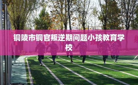 铜陵市铜官叛逆期问题小孩教育学校 铜陵市铜官叛逆期问题小孩教育学校