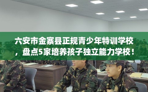 六安市金寨县正规青少年特训学校,盘点5家培养孩子独立能力学校! 六安市金寨县正规青少年特训学校,盘点5家培养孩子独立能力学校!