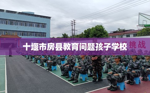 十堰市房县教育问题孩子学校 十堰市房县教育问题孩子学校