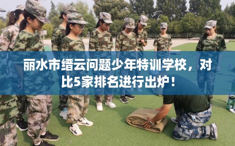 丽水市缙云问题少年特训学校,对比5家排名进行出炉! 丽水市缙云问题少年特训学校,对比5家排名进行出炉!