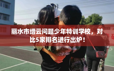 丽水市缙云问题少年特训学校,对比5家排名进行出炉! 丽水市缙云问题少年特训学校,对比5家排名进行出炉!