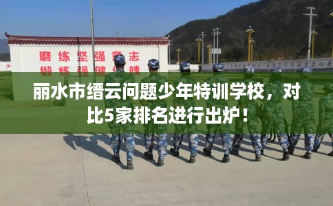 丽水市缙云问题少年特训学校,对比5家排名进行出炉! 丽水市缙云问题少年特训学校,对比5家排名进行出炉!