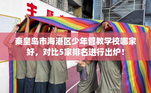 秦皇岛市海港区少年管教学校哪家好,对比5家排名进行出炉! 秦皇岛市海港区少年管教学校哪家好,对比5家排名进行出炉!