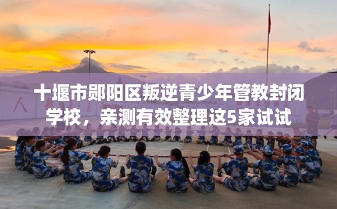 十堰市郧阳区叛逆青少年管教封闭学校,亲测有效整理这5家试试 十堰市郧阳区叛逆青少年管教封闭学校,亲测有效整理这5家试试