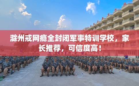 滁州戒网瘾全封闭军事特训学校，家长推荐，可信度高！