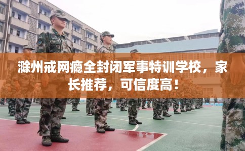 滁州戒网瘾全封闭军事特训学校，家长推荐，可信度高！