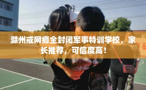 滁州戒网瘾全封闭军事特训学校，家长推荐，可信度高！