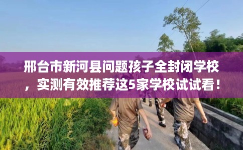 邢台市新河县问题孩子全封闭学校,实测有效推荐这5家学校试试看! 邢台市新河县问题孩子全封闭学校,实测有效推荐这5家学校试试看!