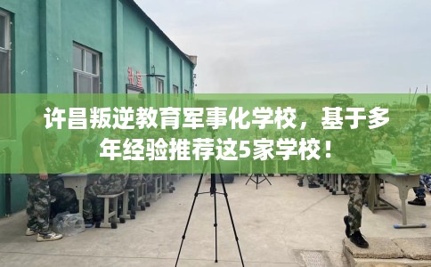 许昌叛逆教育军事化学校,基于多年经验推荐这5家学校! 许昌叛逆教育军事化学校,基于多年经验推荐这5家学校!