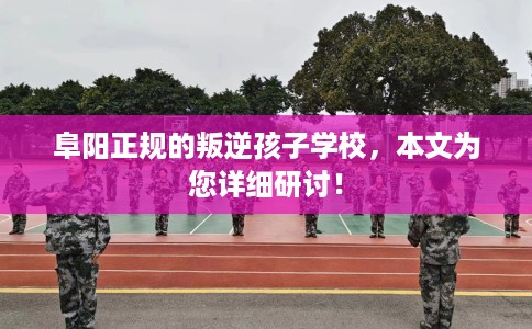 阜阳正规的叛逆孩子学校,本文为您详细研讨! 阜阳正规的叛逆孩子学校,本文为您详细研讨!