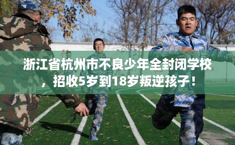 浙江省杭州市不良少年全封闭学校,招收5岁到18岁叛逆孩子! 浙江省杭州市不良少年全封闭学校,招收5岁到18岁叛逆孩子!