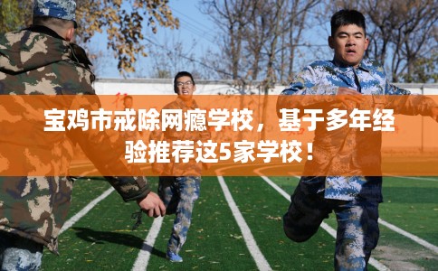 宝鸡市戒除网瘾学校,基于多年经验推荐这5家学校! 宝鸡市戒除网瘾学校,基于多年经验推荐这5家学校!