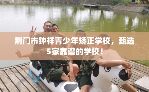 荆门市钟祥青少年矫正学校,甄选5家靠谱的学校! 荆门市钟祥青少年矫正学校,甄选5家靠谱的学校!