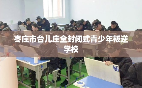 枣庄市台儿庄全封闭式青少年叛逆学校 枣庄市台儿庄全封闭式青少年叛逆学校