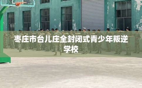 枣庄市台儿庄全封闭式青少年叛逆学校 枣庄市台儿庄全封闭式青少年叛逆学校