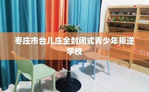 枣庄市台儿庄全封闭式青少年叛逆学校 枣庄市台儿庄全封闭式青少年叛逆学校