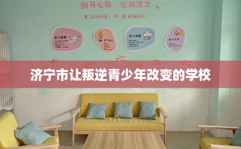 济宁市让叛逆青少年改变的学校 济宁市让叛逆青少年改变的学校