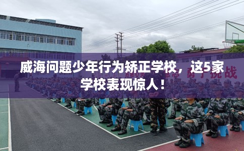威海问题少年行为矫正学校,这5家学校表现惊人! 威海问题少年行为矫正学校,这5家学校表现惊人!