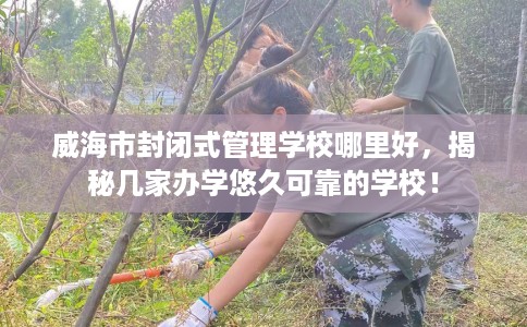 威海市封闭式管理学校哪里好,揭秘几家办学悠久可靠的学校! 威海市封闭式管理学校哪里好,揭秘几家办学悠久可靠的学校!