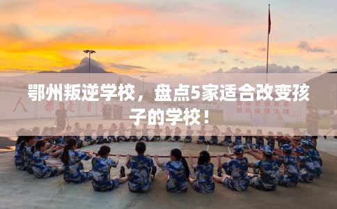 鄂州叛逆学校,盘点5家适合改变孩子的学校! 鄂州叛逆学校,盘点5家适合改变孩子的学校!