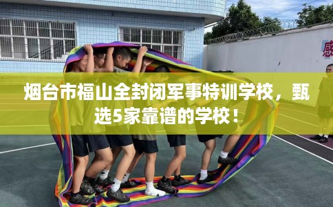 烟台市福山全封闭军事特训学校,甄选5家靠谱的学校! 烟台市福山全封闭军事特训学校,甄选5家靠谱的学校!
