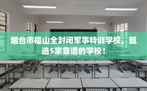 烟台市福山全封闭军事特训学校,甄选5家靠谱的学校! 烟台市福山全封闭军事特训学校,甄选5家靠谱的学校!