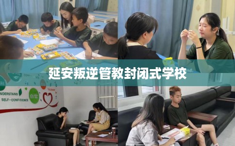 延安叛逆管教封闭式学校 延安叛逆管教封闭式学校