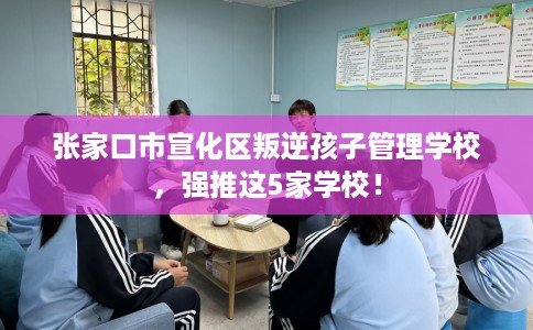 张家口市宣化区叛逆孩子管理学校，强推这5家学校！