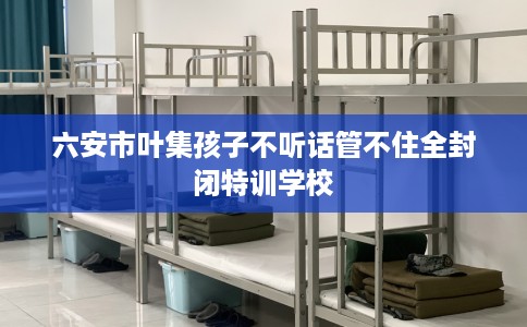 六安市叶集孩子不听话管不住全封闭特训学校 六安市叶集孩子不听话管不住全封闭特训学校
