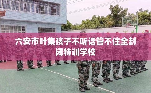 六安市叶集孩子不听话管不住全封闭特训学校 六安市叶集孩子不听话管不住全封闭特训学校