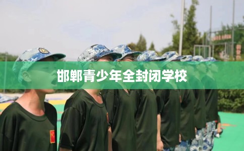 邯郸青少年全封闭学校 邯郸青少年全封闭学校