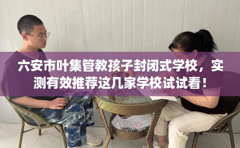 六安市叶集管教孩子封闭式学校，实测有效推荐这几家学校试试看！