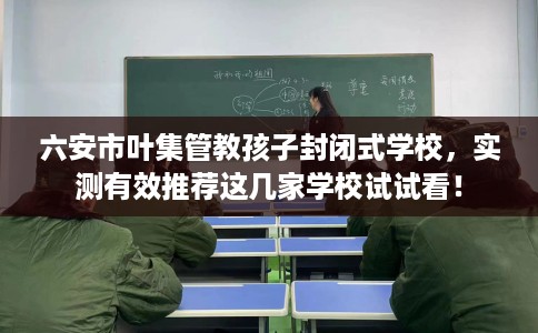 六安市叶集管教孩子封闭式学校，实测有效推荐这几家学校试试看！